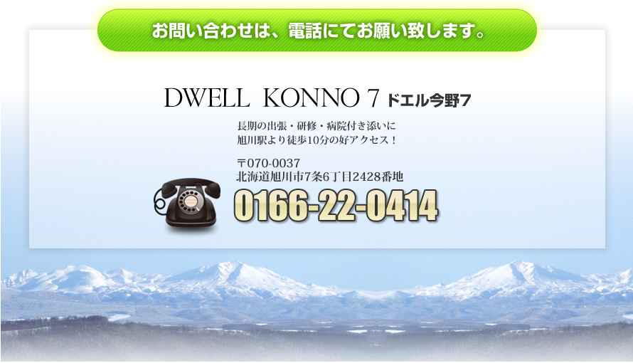 お問い合わせは、電話にてお願い致します。DWELL KONNO 7 ドエル今野7 長期の出張・研修・病院付き添いに 旭川駅より徒歩10分の好アクセス！ 〒070-0037 北海道旭川市7条6丁目2428番地 0166-22-0414