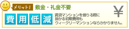 メリット1敷金・礼金不要 費用低減 賃貸マンションを借りる際に掛かる初期費用もウィークリーマンションならかかりません。