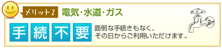 メリット2電気･水道･ガス 手続不要 面倒な手続きもなく、その日からご利用いただけます。