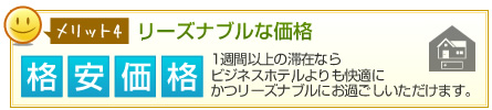 メリット4リーズナブルな価格 格安価格 1週間以上の滞在ならビジネスホテルよりも快適にかつリーズナブルにお過ごしいただけます。